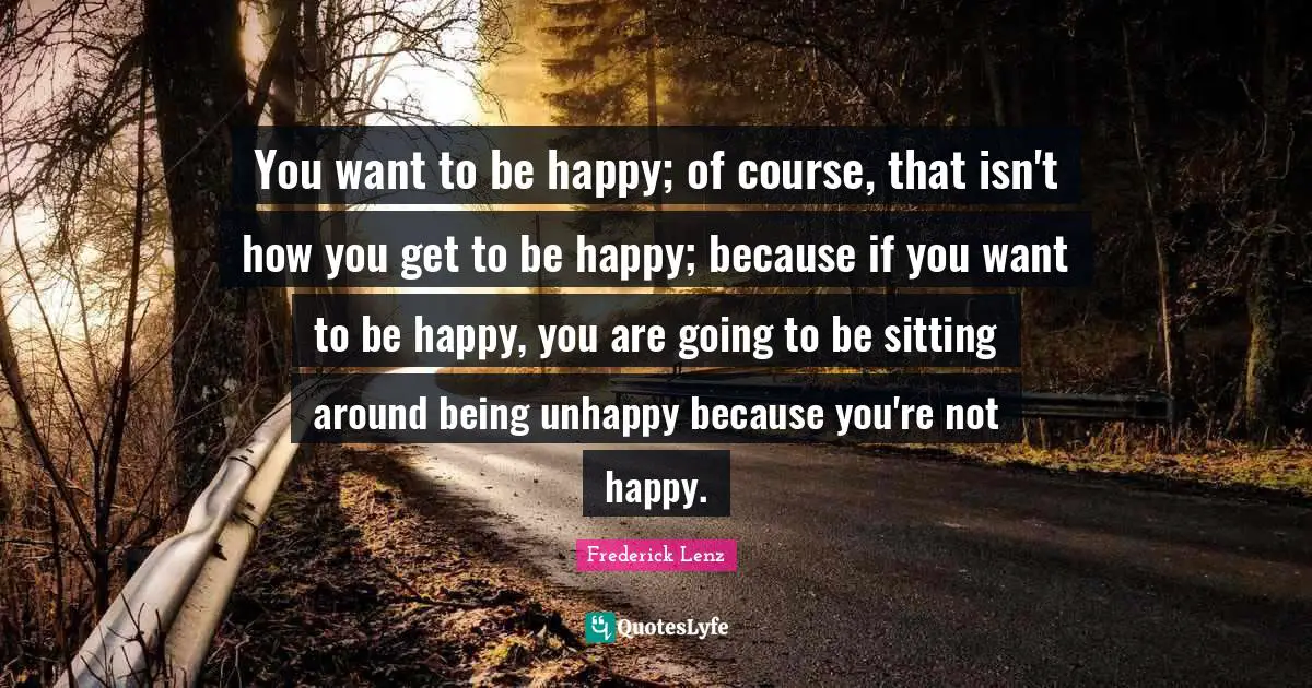 You want to be happy; of course, that isn't how you get to be happy; because if you want to be happy, you are going to be sitting around being unhappy because you're not happy.