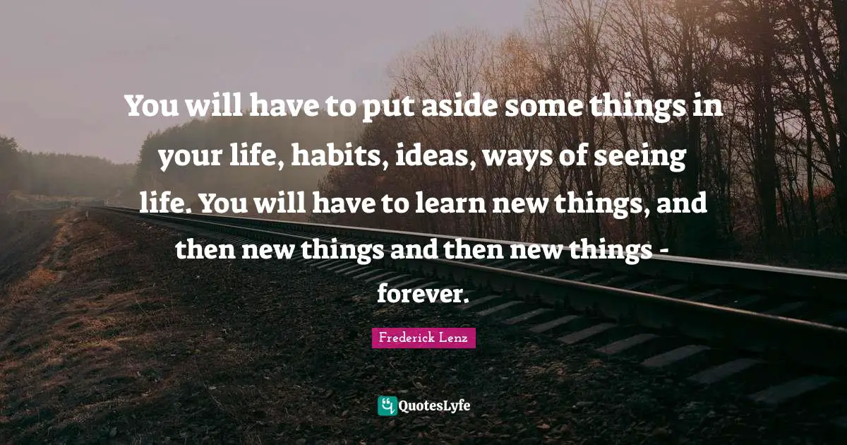 You will have to put aside some things in your life, habits, ideas, ways of seeing life. You will have to learn new things, and then new things and then new things - forever.