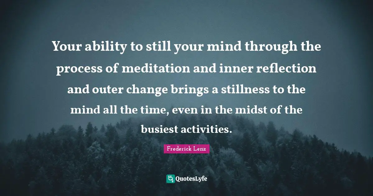 Your ability to still your mind through the process of meditation and inner reflection and outer change brings a stillness to the mind all the time, even in the midst of the busiest activities.