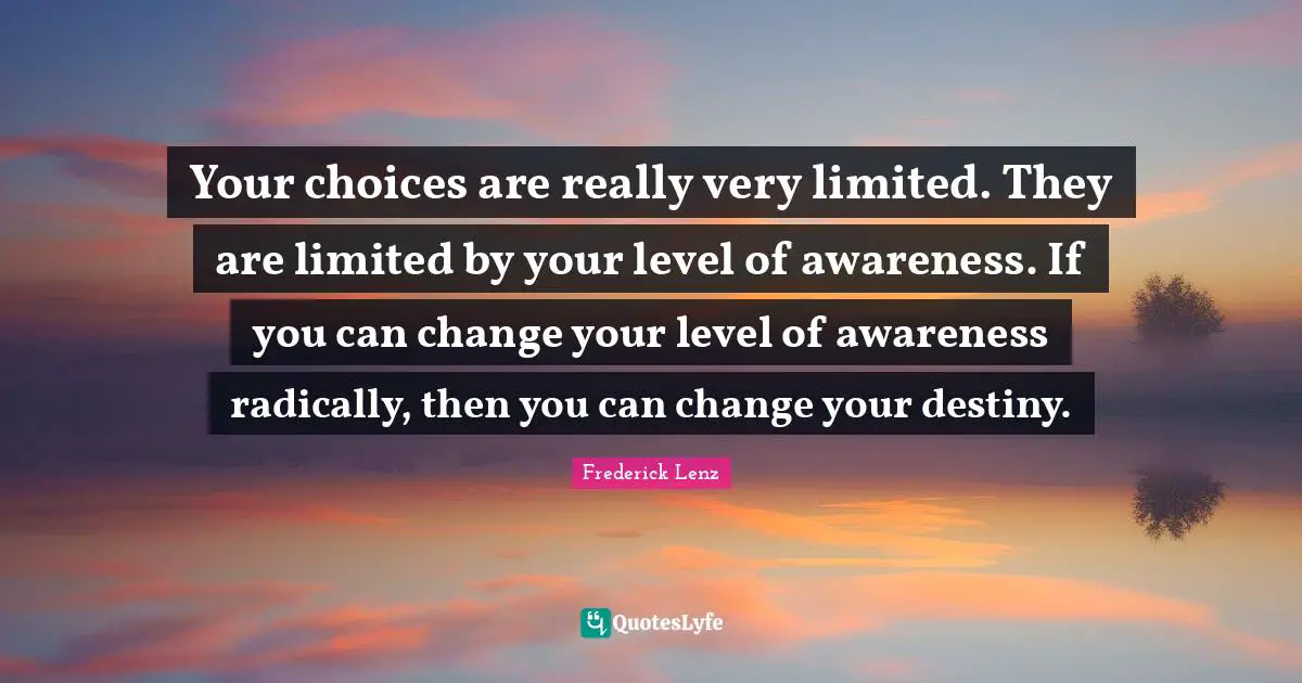 Your choices are really very limited. They are limited by your level of awareness. If you can change your level of awareness radically, then you can change your destiny.