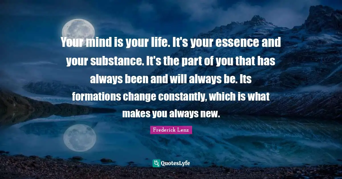 Your mind is your life. It's your essence and your substance. It's the part of you that has always been and will always be. Its formations change constantly, which is what makes you always new.