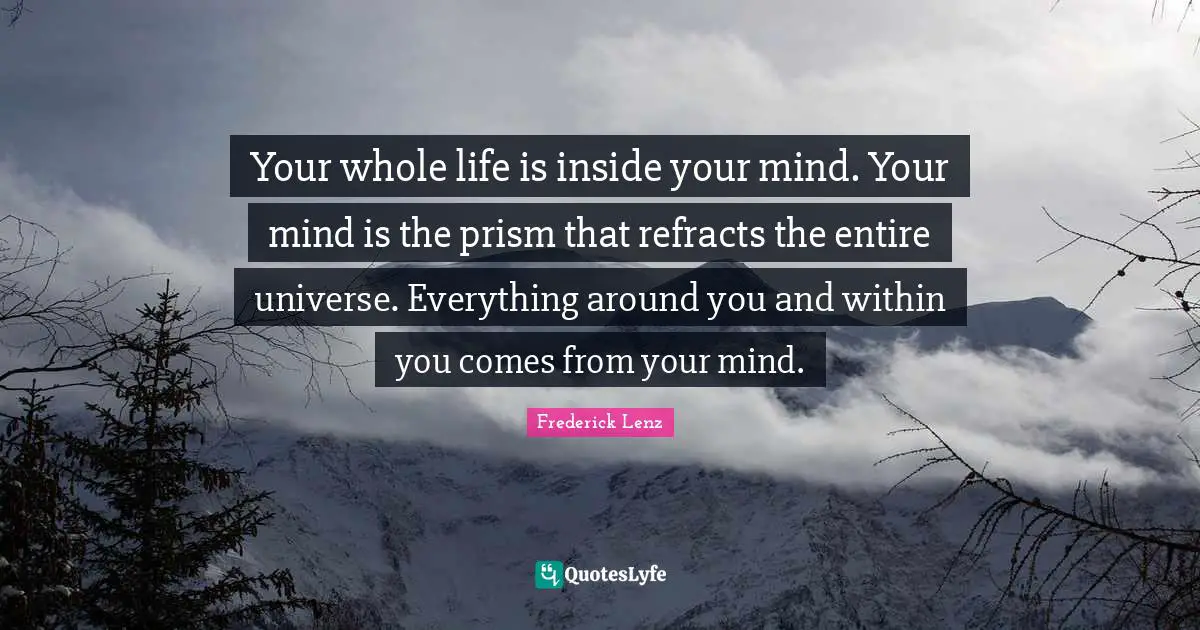 Your whole life is inside your mind. Your mind is the prism that refracts the entire universe. Everything around you and within you comes from your mind.