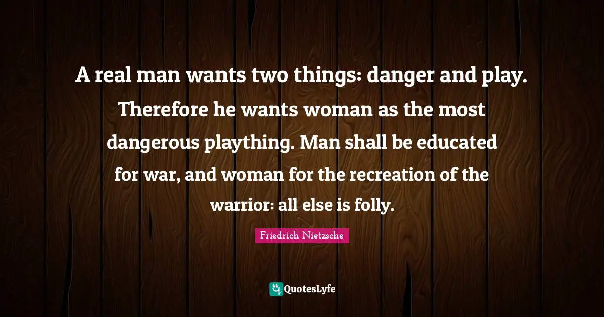 A real man wants two things: danger and play. Therefore he wants woman as the most dangerous plaything. Man shall be educated for war, and woman for the recreation of the warrior: all else is folly.