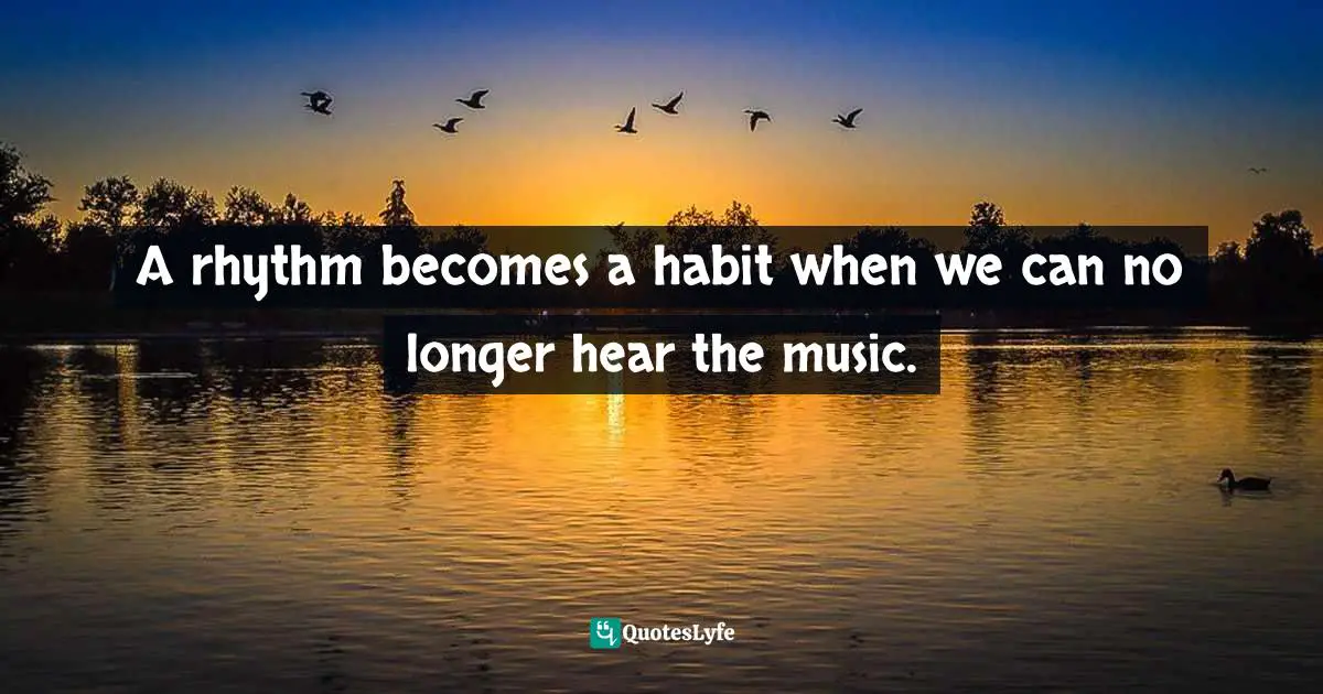 A rhythm becomes a habit when we can no longer hear the music.