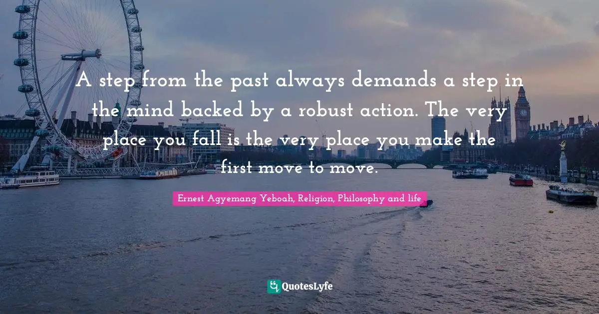 A step from the past always demands a step in the mind backed by a robust action. The very place you fall is the very place you make the first move to move.