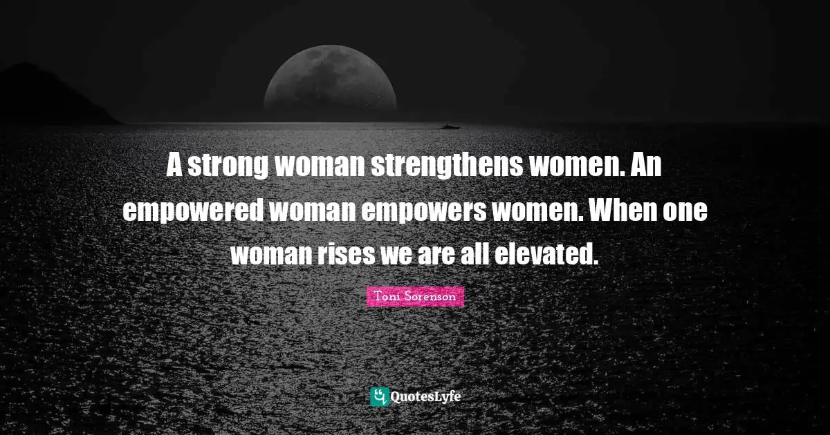 A strong woman strengthens women. An empowered woman empowers women. When one woman rises we are all elevated.