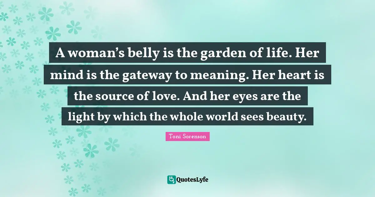 A woman’s belly is the garden of life. Her mind is the gateway to meaning. Her heart is the source of love. And her eyes are the light by which the whole world sees beauty.
