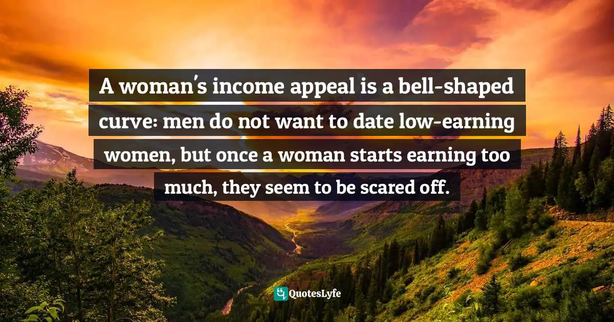 Steven D. Levitt, Freakonomics: A Rogue Economist Explores The Hidden Side Of Everything Quotes: "A woman's income appeal is a bell-shaped curve: men do not want to date low-earning women, but once a woman starts earning too much, they seem to be scared off."