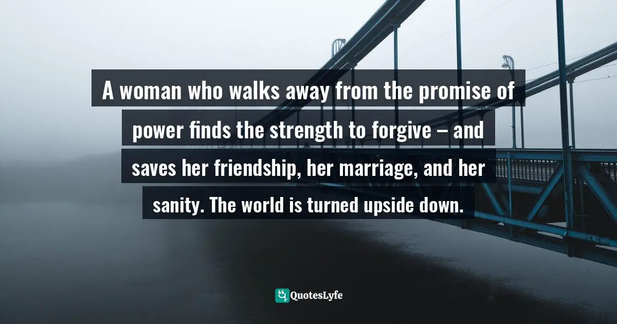 Difficult Decisions Quotes: "A woman who walks away from the promise of power finds the strength to forgive – and saves her friendship, her marriage, and her sanity. The world is turned upside down."