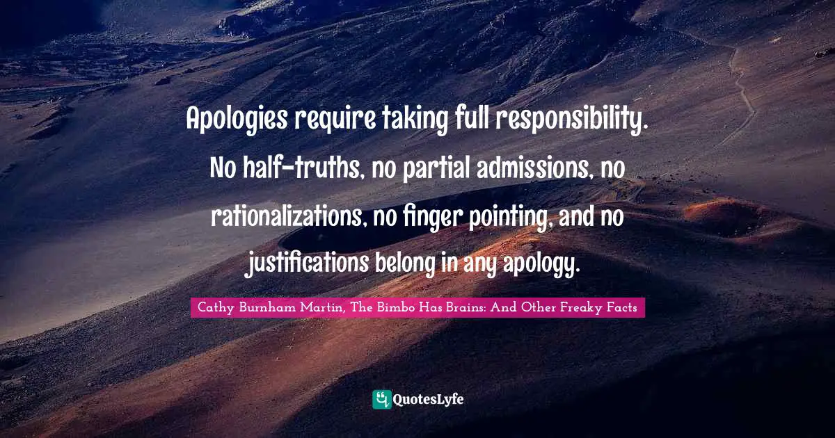 Apologies require taking full responsibility. No half-truths, no partial admissions, no rationalizations, no finger pointing, and no justifications belong in any apology.