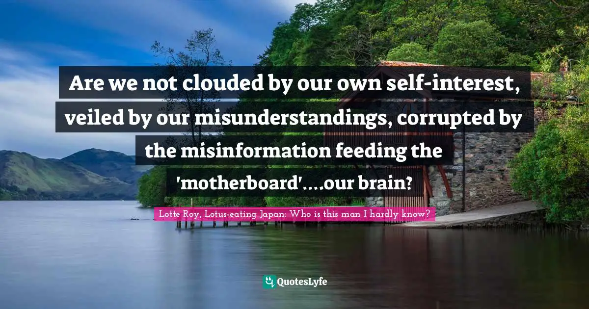 Are we not clouded by our own self-interest, veiled by our misunderstandings, corrupted by the misinformation feeding the 'motherboard'….our brain?