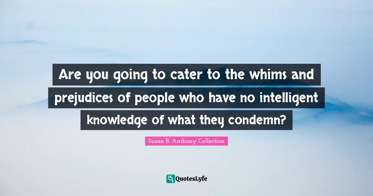 Susan B. Anthony Collection Quotes: Are you going to cater to the whims and prejudices of people who have no intelligent knowledge of what they condemn?