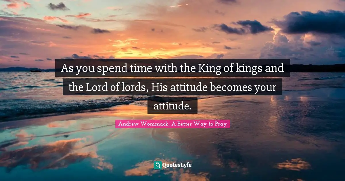 As you spend time with the King of kings and the Lord of lords, His attitude becomes your attitude.