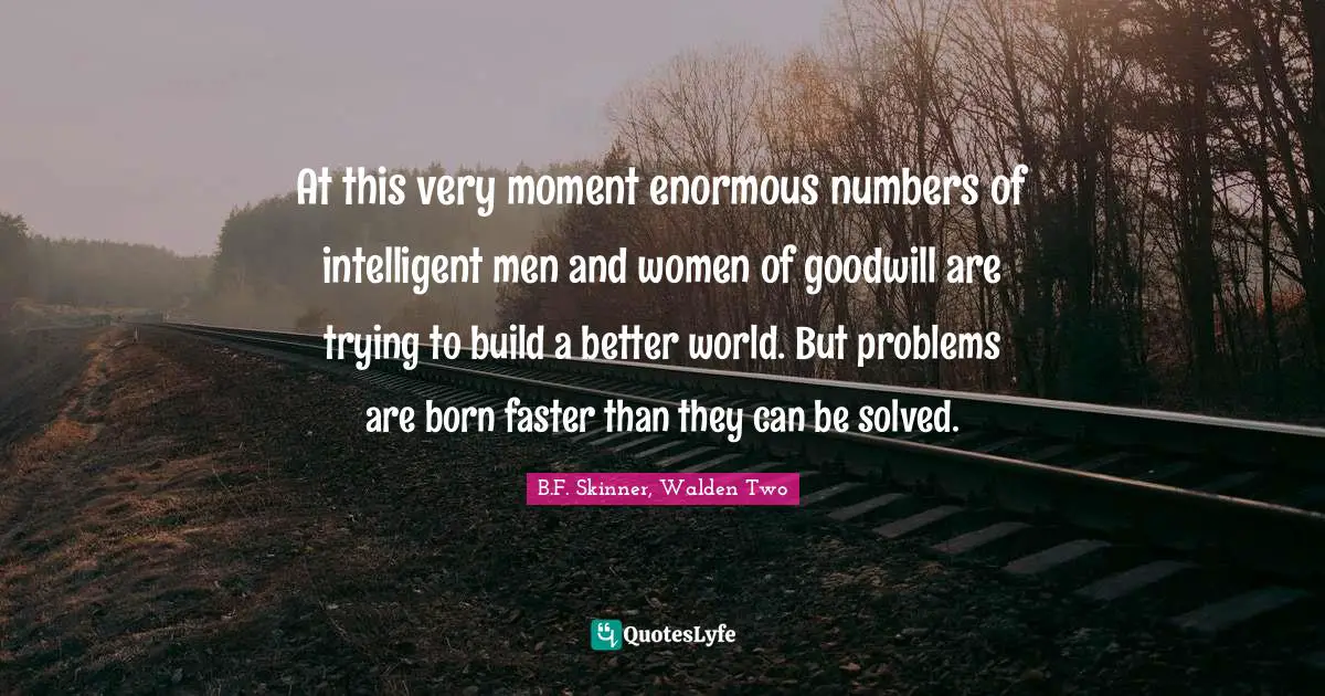 At this very moment enormous numbers of intelligent men and women of goodwill are trying to build a better world. But problems are born faster than they can be solved.