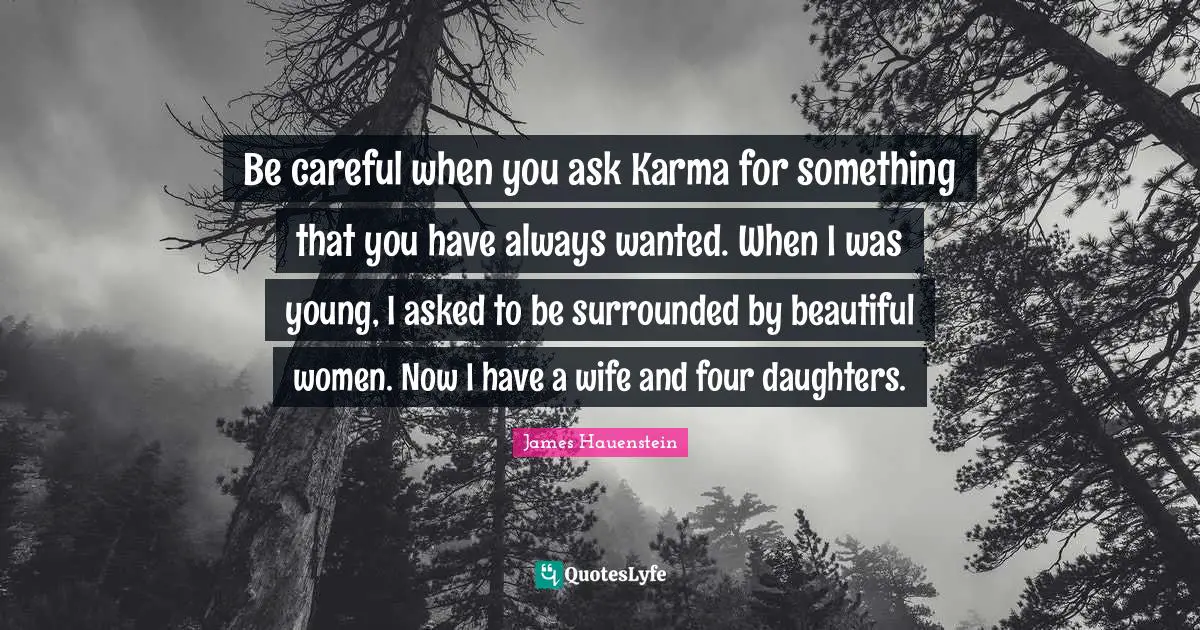 Be careful when you ask Karma for something that you have always wanted. When I was young, I asked to be surrounded by beautiful women. Now I have a wife and four daughters.