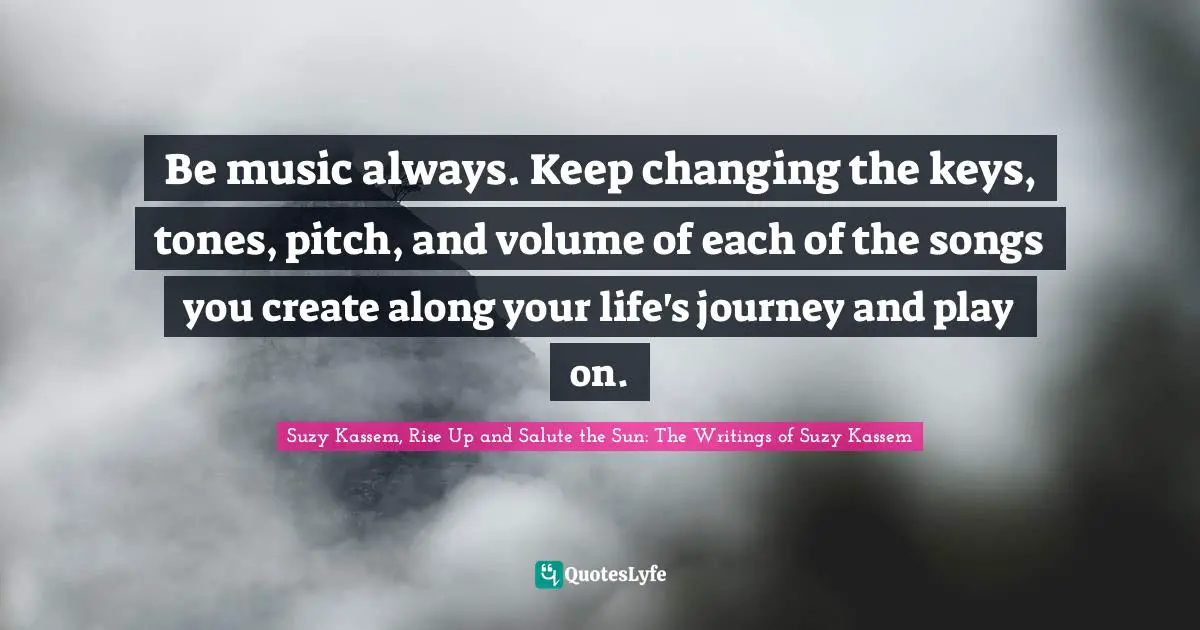 Be music always. Keep changing the keys, tones, pitch, and volume of each of the songs you create along your life's journey and play on.