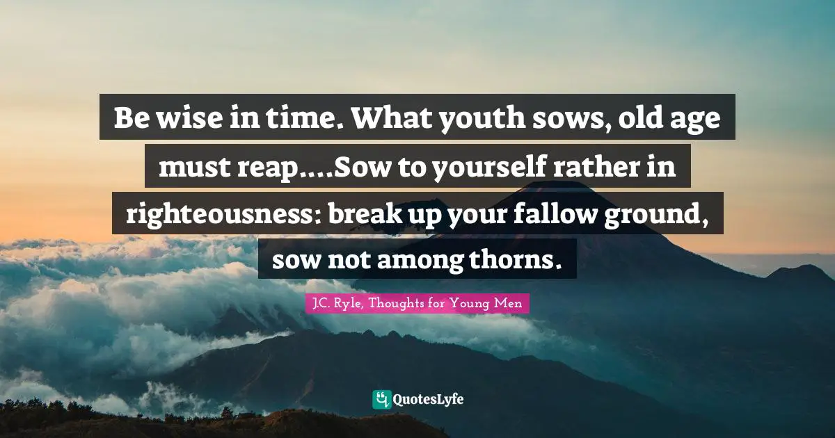 Be wise in time. What youth sows, old age must reap....Sow to yourself rather in righteousness: break up your fallow ground, sow not among thorns.