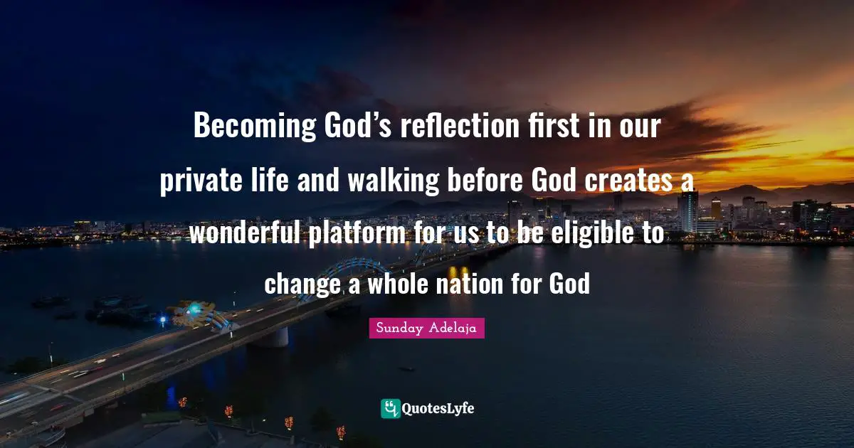 Becoming God’s reflection first in our private life and walking before God creates a wonderful platform for us to be eligible to change a whole nation for God