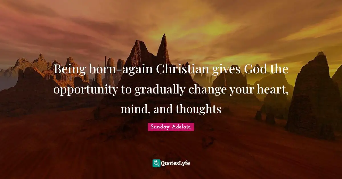 Being born-again Christian gives God the opportunity to gradually change your heart, mind, and thoughts