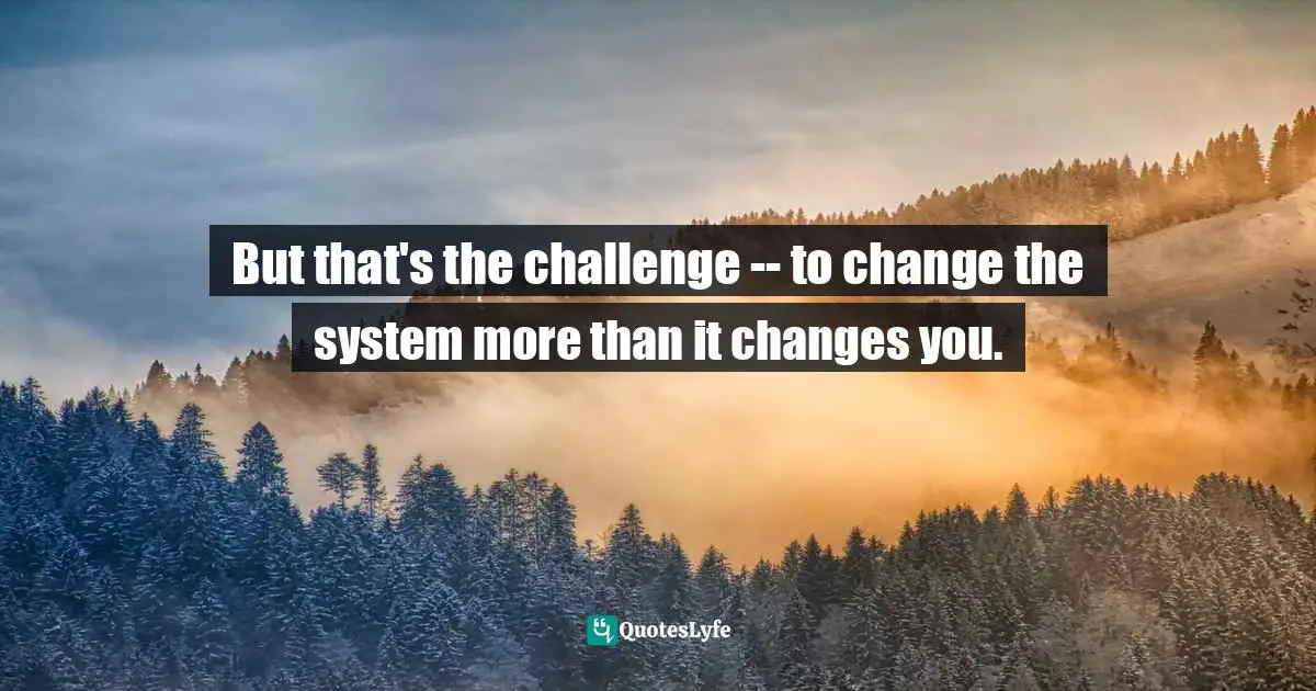 But that's the challenge -- to change the system more than it changes you.