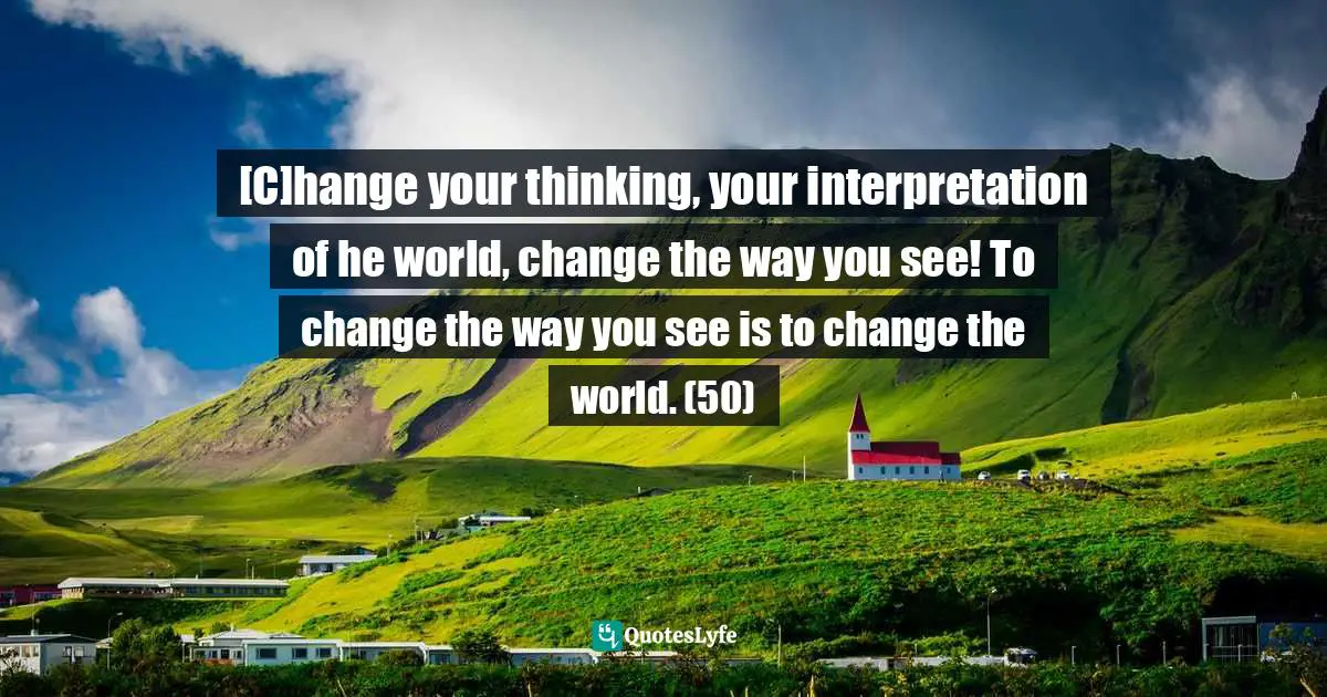 [C]hange your thinking, your interpretation of he world, change the way you see! To change the way you see is to change the world. (50)