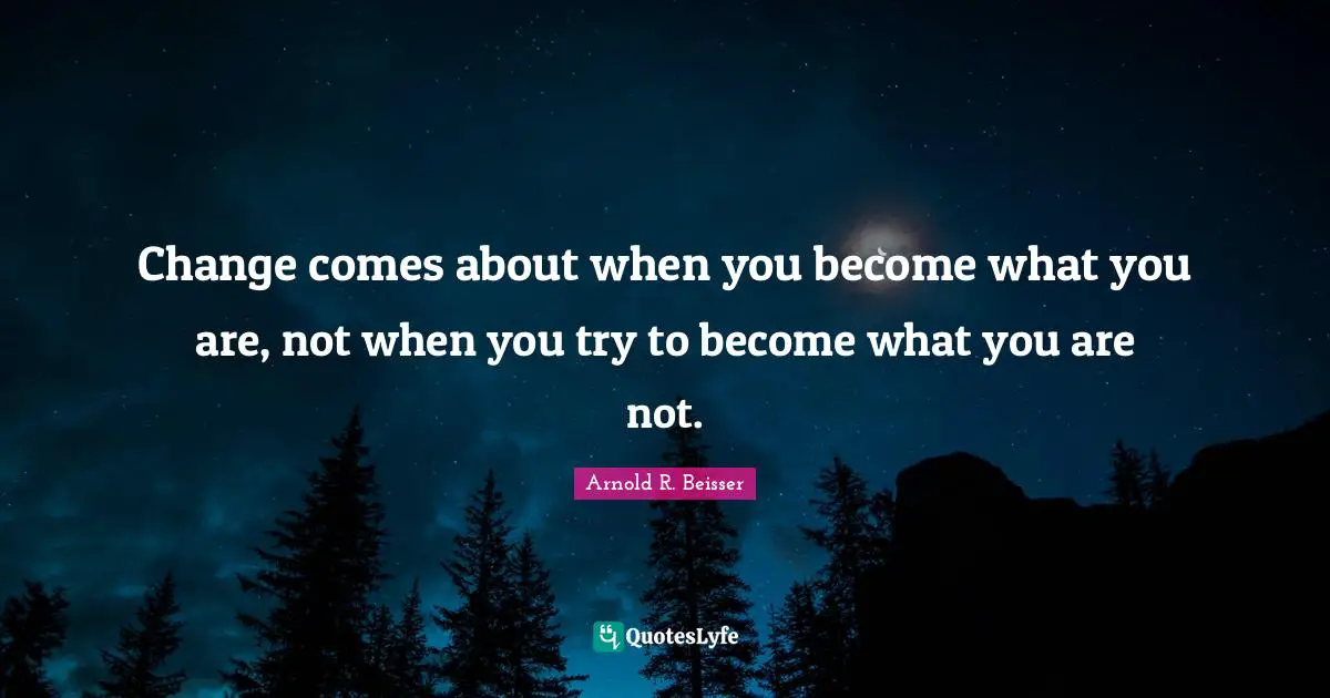 Change comes about when you become what you are, not when you try to become what you are not.