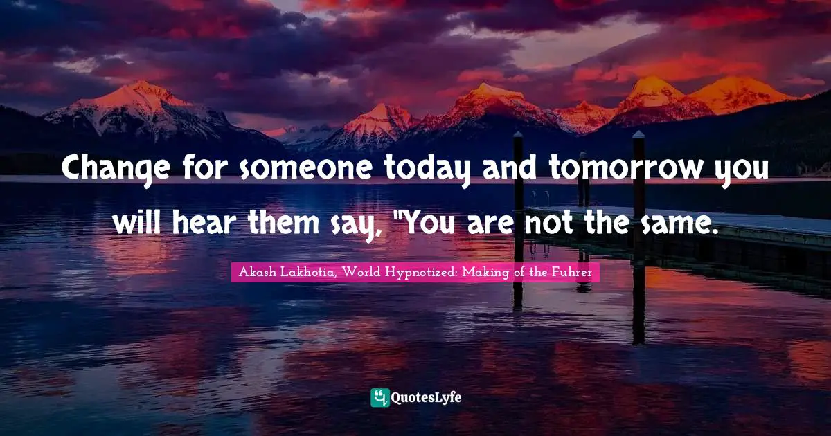 Change for someone today and tomorrow you will hear them say, "You are not the same.