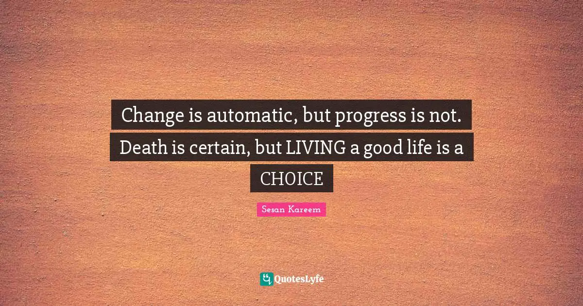 Change is automatic, but progress is not. Death is certain, but LIVING a good life is a CHOICE