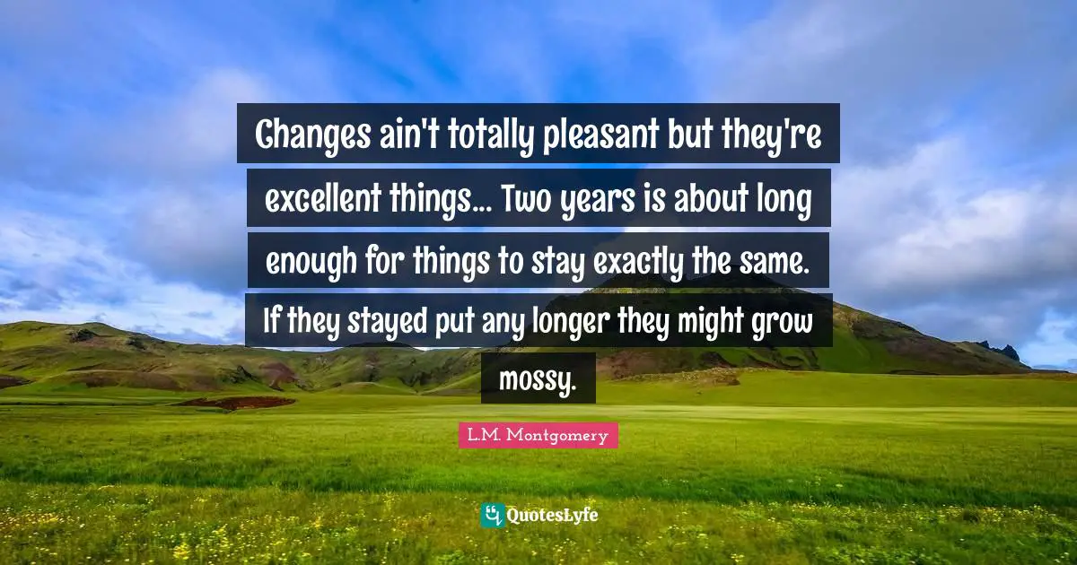 Changes ain't totally pleasant but they're excellent things... Two years is about long enough for things to stay exactly the same. If they stayed put any longer they might grow mossy.