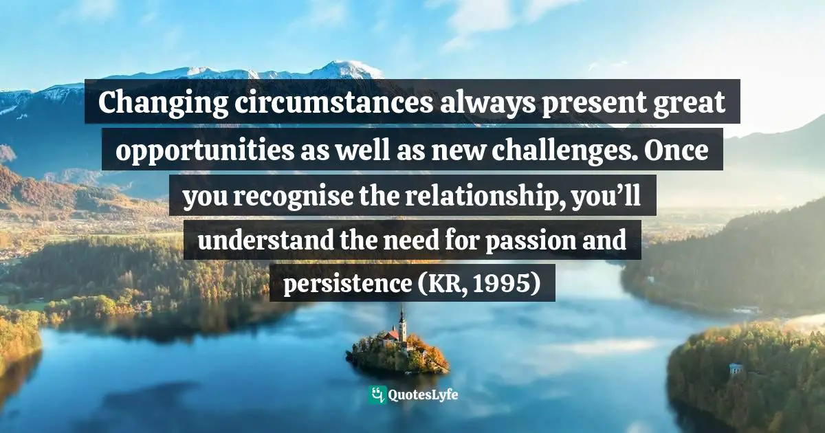 Changing circumstances always present great opportunities as well as new challenges. Once you recognise the relationship, you’ll understand the need for passion and persistence (KR, 1995)