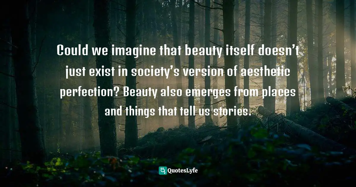 Could we imagine that beauty itself doesn’t just exist in society’s version of aesthetic perfection? Beauty also emerges from places and things that tell us stories.