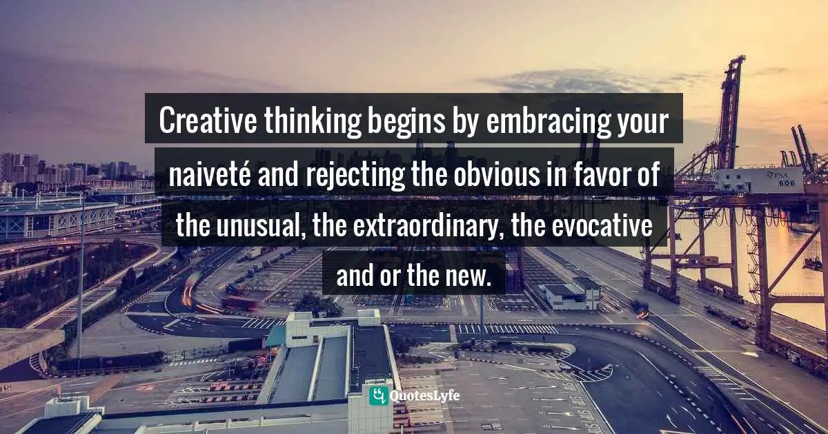 Creative thinking begins by embracing your naiveté and rejecting the obvious in favor of the unusual, the extraordinary, the evocative and or the new.