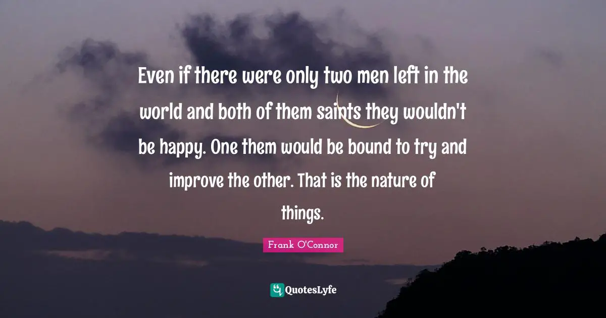 Even if there were only two men left in the world and both of them saints they wouldn't be happy. One them would be bound to try and improve the other. That is the nature of things.