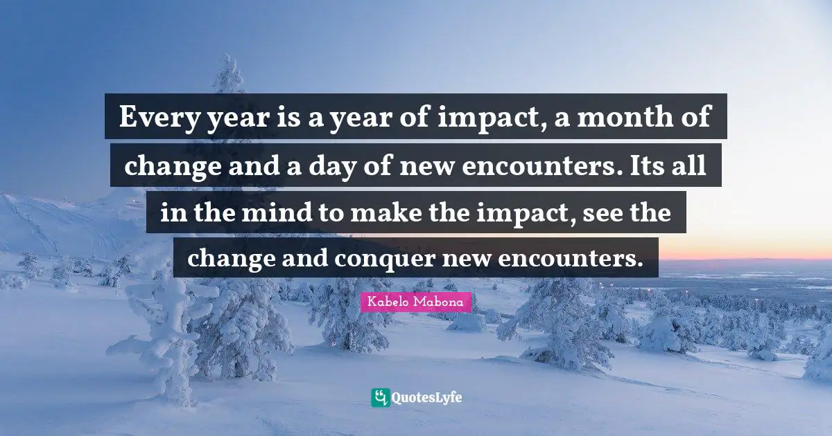 Every year is a year of impact, a month of change and a day of new encounters. Its all in the mind to make the impact, see the change and conquer new encounters.