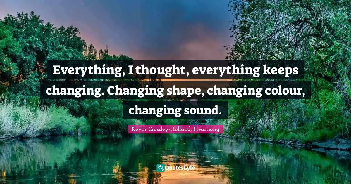 Everything, I thought, everything keeps changing. Changing shape, changing colour, changing sound.