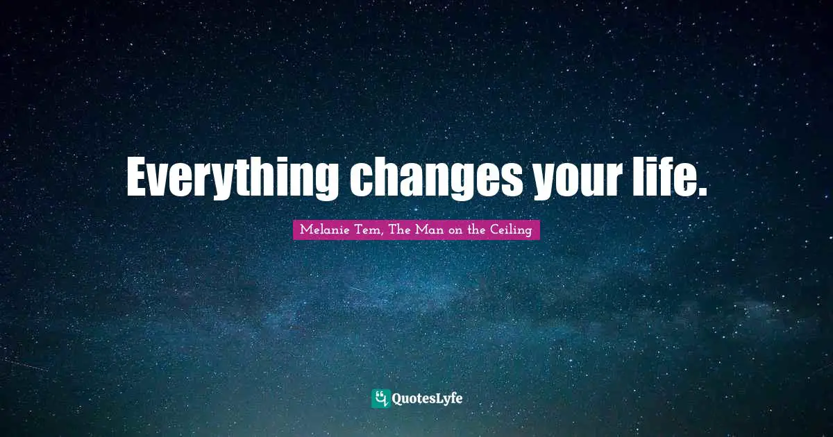 Everything changes your life.