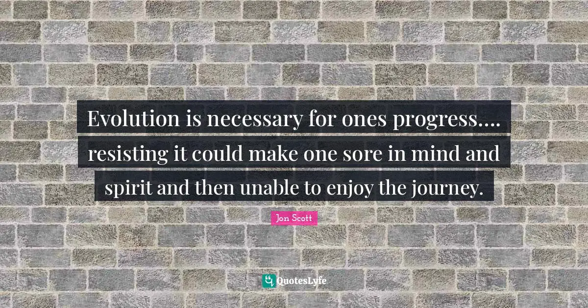 Evolution is necessary for ones progress…. resisting it could make one sore in mind and spirit and then unable to enjoy the journey.