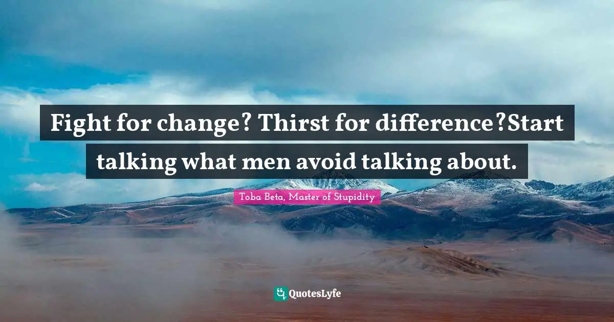 Fight for change? Thirst for difference?Start talking what men avoid talking about.