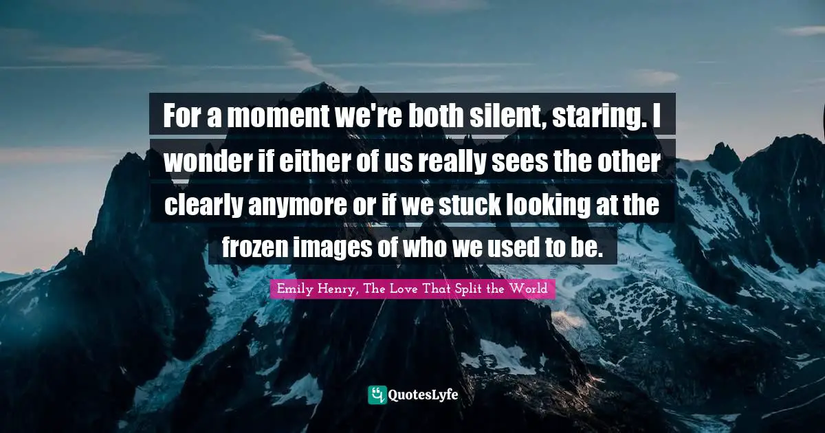 For a moment we're both silent, staring. I wonder if either of us really sees the other clearly anymore or if we stuck looking at the frozen images of who we used to be.