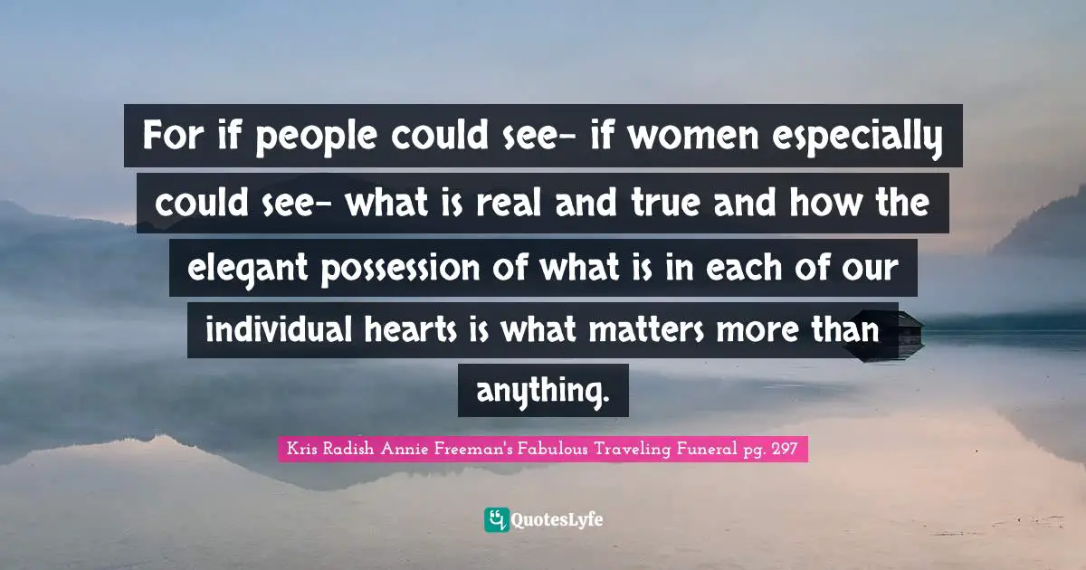 For if people could see- if women especially could see- what is real and true and how the elegant possession of what is in each of our individual hearts is what matters more than anything.
