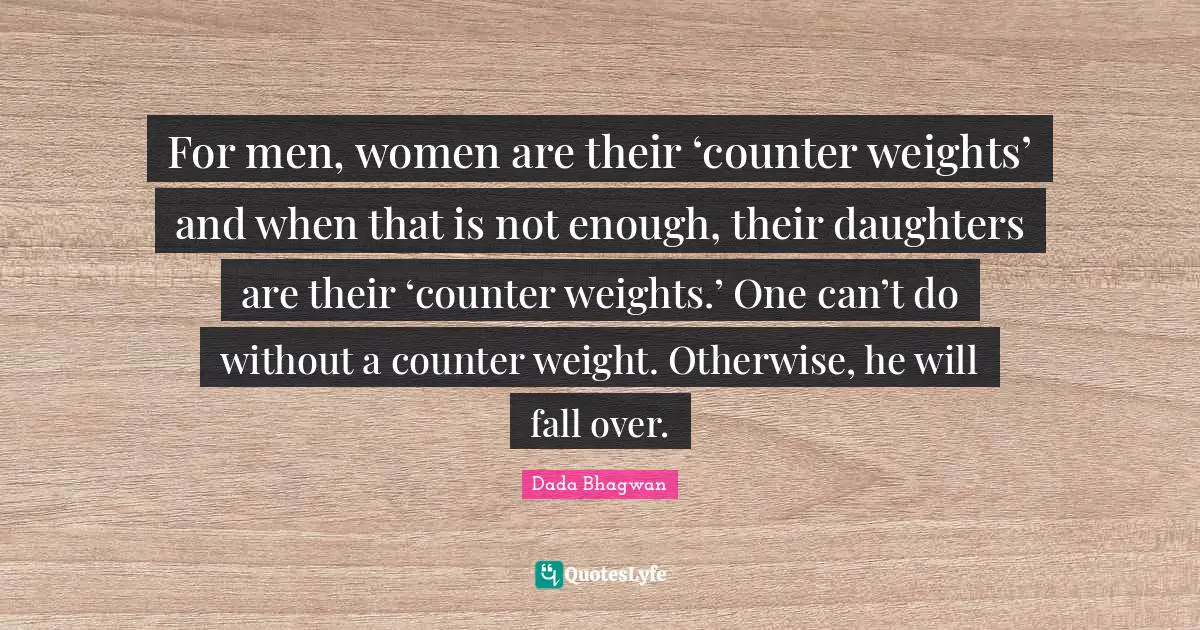 For men, women are their ‘counter weights’ and when that is not enough, their daughters are their ‘counter weights.’ One can’t do without a counter weight. Otherwise, he will fall over.