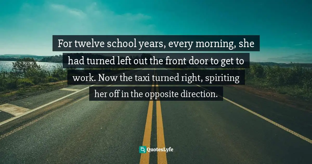 For twelve school years, every morning, she had turned left out the front door to get to work. Now the taxi turned right, spiriting her off in the opposite direction.
