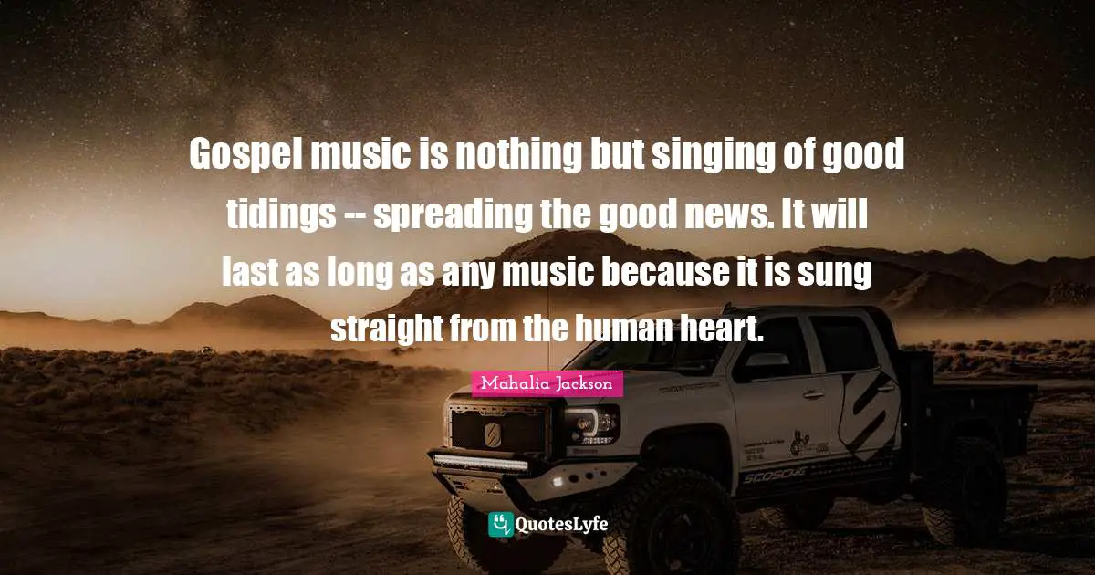 Gospel music is nothing but singing of good tidings -- spreading the good news. It will last as long as any music because it is sung straight from the human heart.