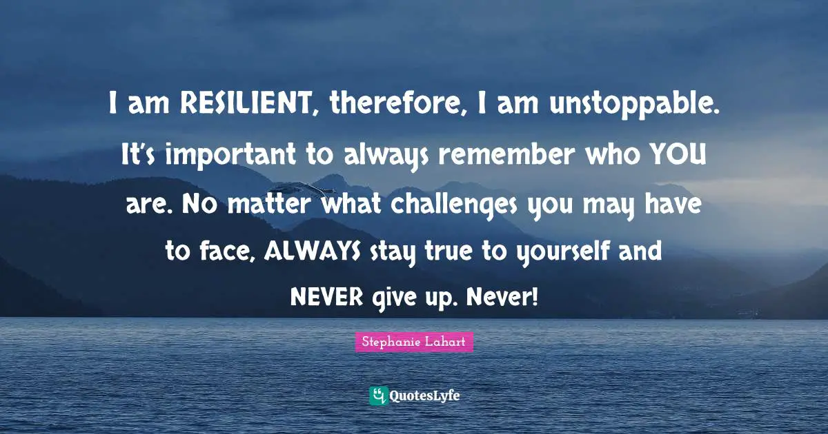 Stephanie Lahart Quotes: "I am RESILIENT, therefore, I am unstoppable. It’s important to always remember who YOU are. No matter what challenges you may have to face, ALWAYS stay true to yourself and NEVER give up. Never!"