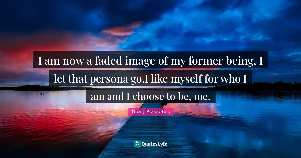 I am now a faded image of my former being, I let that persona go.I like myself for who I am and I choose to be, me.