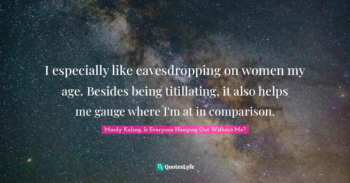 I especially like eavesdropping on women my age. Besides being titillating, it also helps me gauge where I'm at in comparison.