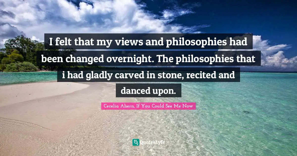 I felt that my views and philosophies had been changed overnight. The philosophies that i had gladly carved in stone, recited and danced upon.