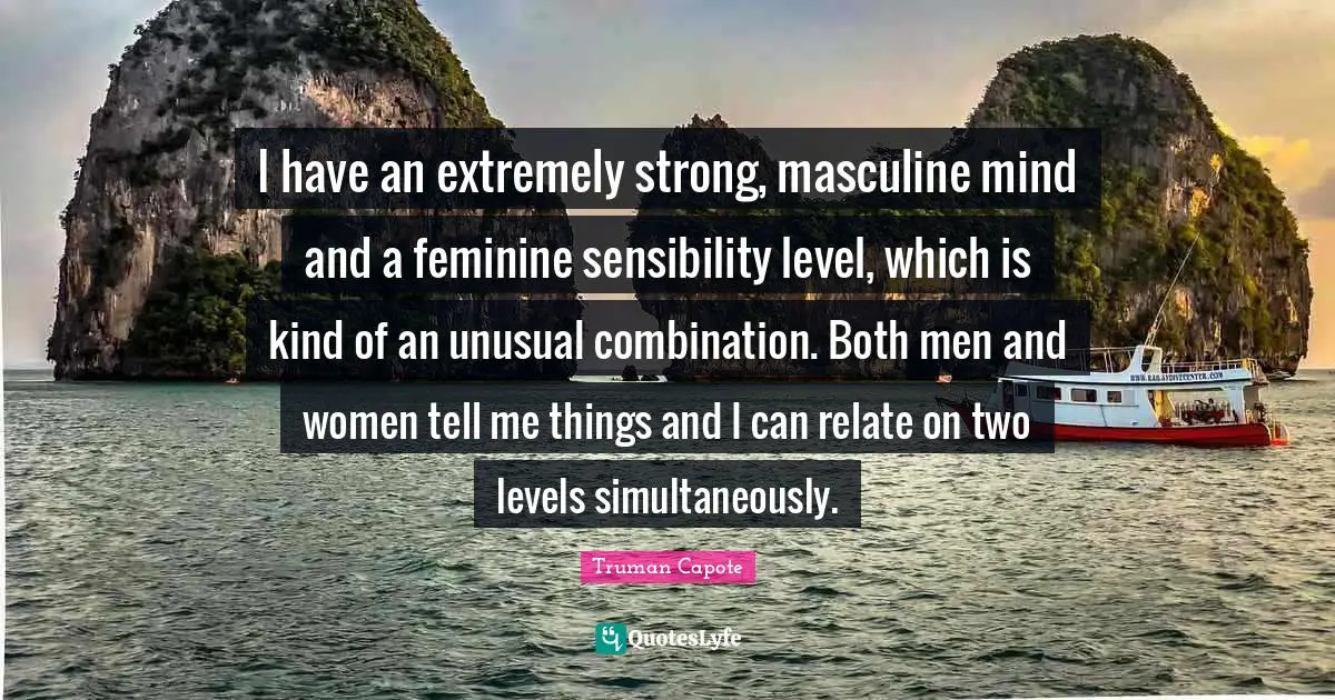 I have an extremely strong, masculine mind and a feminine sensibility level, which is kind of an unusual combination. Both men and women tell me things and I can relate on two levels simultaneously.