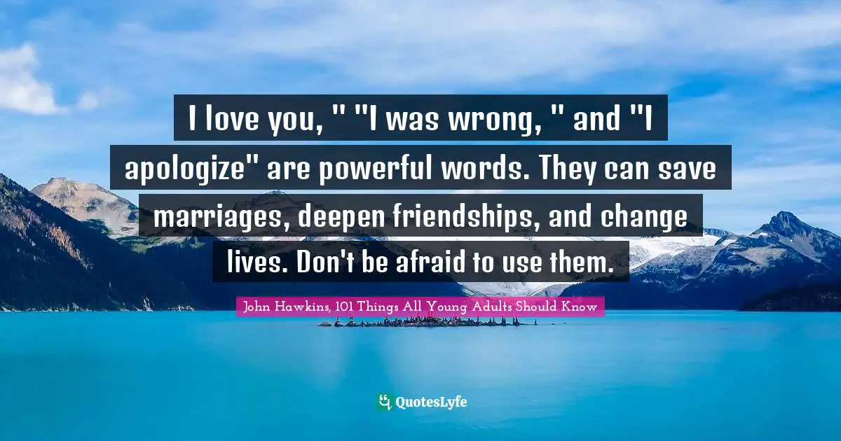 I love you, " "I was wrong, " and "I apologize" are powerful words. They can save marriages, deepen friendships, and change lives. Don't be afraid to use them.