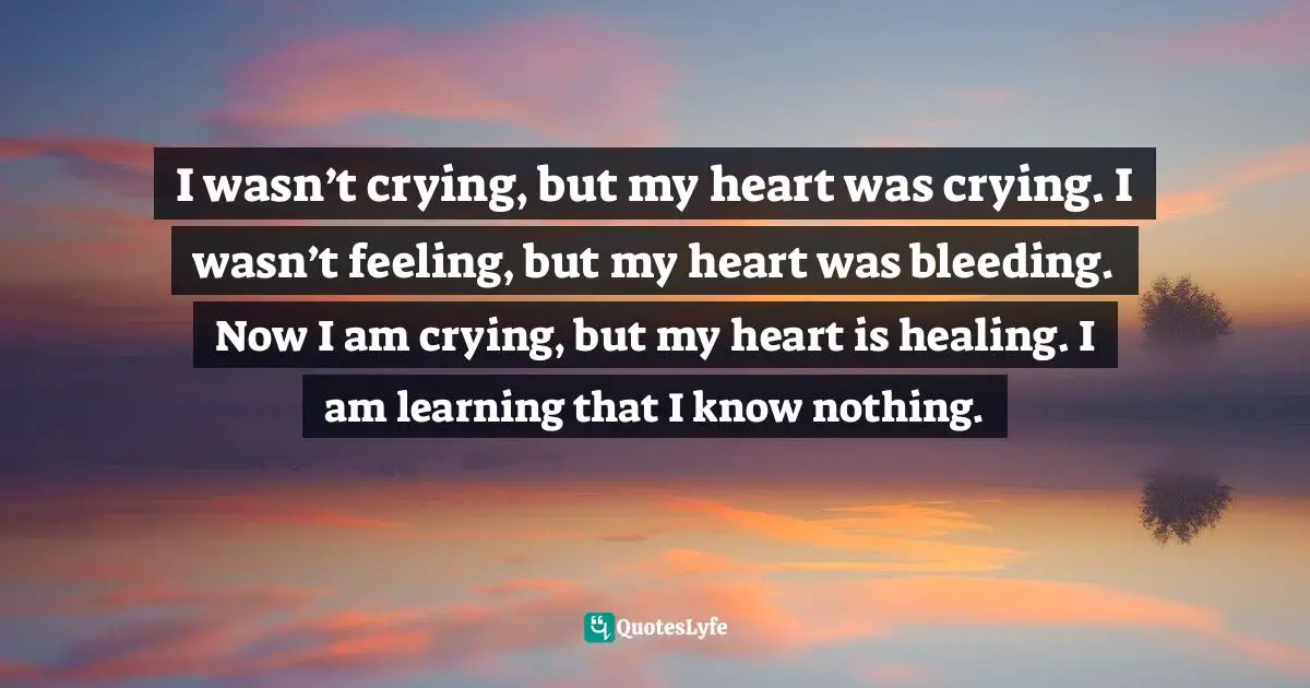I wasn’t crying, but my heart was crying. I wasn’t feeling, but my heart was bleeding. Now I am crying, but my heart is healing. I am learning that I know nothing.